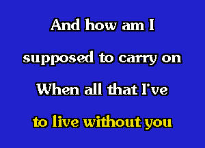 And how am!

supposed to carry on
When all that I've

to live without you