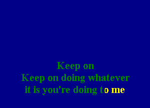 Keep on
Keep on doing whatever
it is you're doing to me