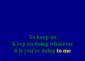So keep on
Keep on doing whatever
it is you're doing to me