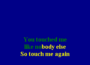 You touched me
like nobody else
So touch me again
