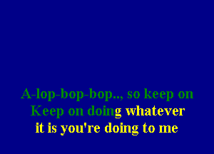 A-lop-bop-bop.., so keep on
Keep on doing whatever
it is you're doing to me