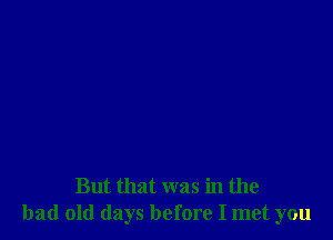 But that was in the
bad old days before I met you