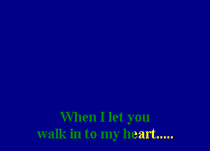 When I let you
walk in to my heart .....