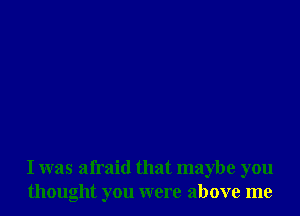 I was afraid that maybe you
thought you were above me