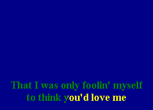 That I was only foolin' myself
to think you'd love me