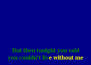 But then tonight you said
you couldn't live Without me