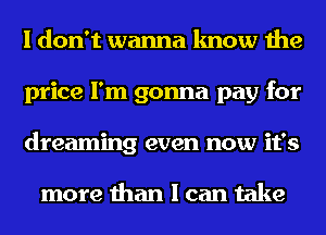 I don't wanna know the
price I'm gonna pay for
dreaming even now it's

more than I can take