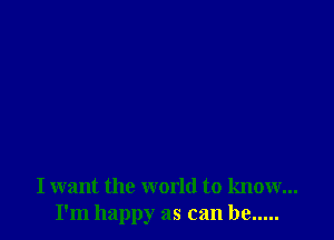 I want the world to know...
I'm happy as can be .....