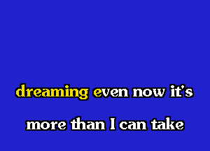 dreaming even now it's

more than I can take