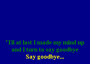 'Til at last I made my mind up
and I tum to say goodbye
Say goodbye...