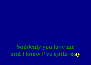 Suddenly you love me
and I know I've gotta stay