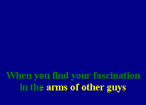 When you fmd your fascination
in the arms of other guys