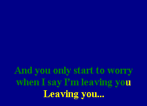 And you only start to worry
When I say I'm leaving you
Leaving you...