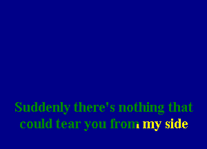 Suddenly there's nothing that
could tear you from my side