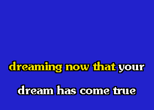 dreaming now that your

dream has come true