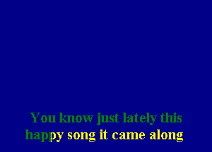 You know just lately this
happy song it came along