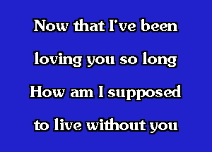 Now that I've been
loving you so long
How am I supposed

to live without you