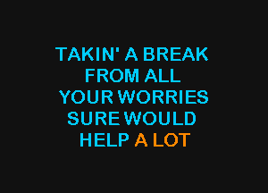 TAKIN' A BREAK
FROM ALL

YOURWORRIES
SURE WOULD
HELP A LOT
