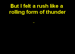 But I felt a rush like a
rolling form of thunder