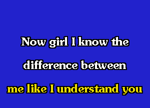 Now girl I know the
difference between

me like I understand you