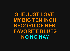 SHEJUST LOVE
MY BIG TEN INCH
RECORD OF HER
FAVORITE BLU ES
NO NO NAY

g