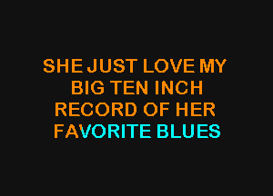 SHE JUST LOVE MY
BIG TEN INCH
RECORD OF HER
FAVORITE BLU ES

g