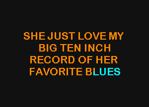 SHE JUST LOVE MY
BIG TEN INCH
RECORD OF HER
FAVORITE BLU ES

g