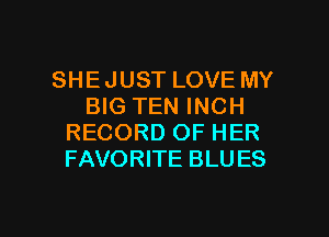 SHE JUST LOVE MY
BIG TEN INCH
RECORD OF HER
FAVORITE BLU ES

g