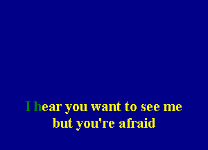 I hear you want to see me
but you're afraid