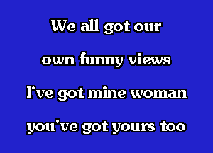 We all got our

own funny views

I've got mine woman

you've got yours too