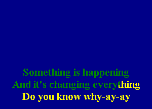 Something is happenng
And it's changing everything
Do you knowr Why-ay-ay