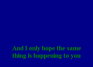 And I only hope the same
thing is happening to you