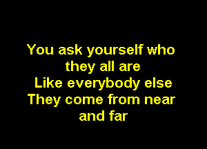 You ask yourself who
they all are

Like everybody else
They come from near
and far