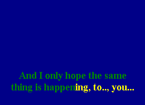 And I only hope the same
thing is happening, to.., you...