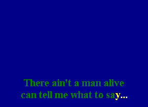 There ain't a man alive
can tell me what to say...