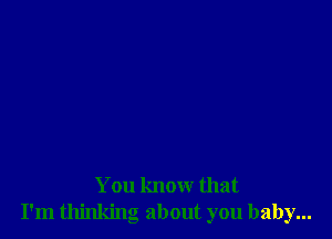 You know that
I'm thinking about you baby...