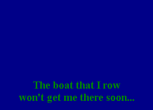 The boat that I row
won't get me there soon...