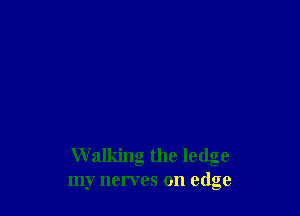 Walking the ledge
my nerves on edge