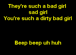 They're such a bad girl
sad girl
You're such a dirty bad girl

Beep beep uh huh