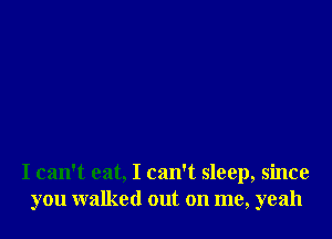 I can't eat, I can't sleep, since
you walked out on me, yeah