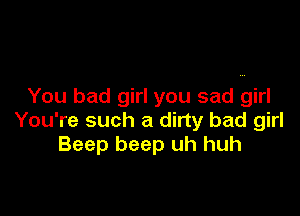 You bad girl you sad girl

You're such a dirty bad girl
Beep beep uh huh