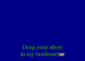 Drop your silver
in my tambourine