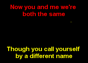 Now you and me we're
both the same

Though you call yourself
by a different name