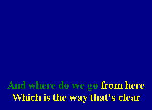 And Where do we go from here
Which is the way that's clear