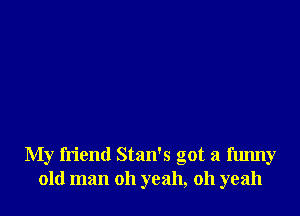 My friend Stan's got a fmmy
old man oh yeah, oh yeah