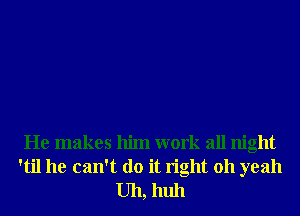 He makes him work all night

'til he can't do it right 011 yeah
Uh, huh