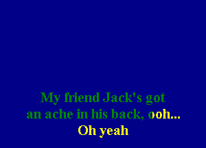 My friend Jack's got
an ache in his back, 0011...
Oh yeah