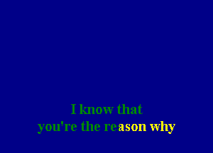 I know that
you're the reason why