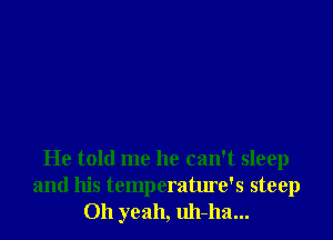He told me he can't sleep
and his temperature's steep
Oh yeah, uh-ha...