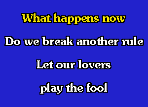 What happens now
Do we break another rule
Let our lovers

play the fool